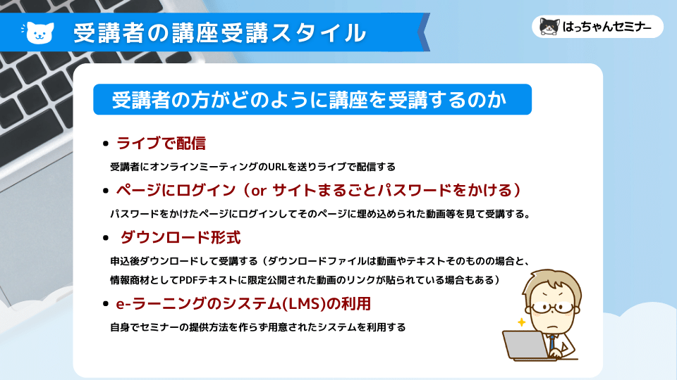 ライブで配信 　　受講者にオンラインミーティングのURLを送りライブで配信する ページにログイン（or サイトまるごとパスワードをかける） 　　パスワードをかけたページにログインしてそのページに埋め込められた動画等を見て受講する。 ダウンロード形式 　　申込後ダウンロードして受講する（ダウンロードファイルは動画やテキストそのものの場合と、 　　情報商材としてPDFテキストに限定公開された動画のリンクが貼られている場合もある） e-ラーニングのシステム(LMS)の利用 　　自身でセミナーの提供方法を作らず用意されたシステムを利用する