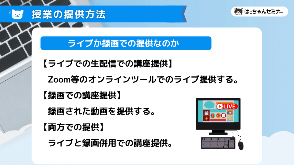 【ライブでの生配信での講座提供】 　Zoom等のオンラインツールでのライブ提供する。 【録画での講座提供】 　録画された動画を提供する。 【両方での提供】 　ライブと録画併用での講座提供。